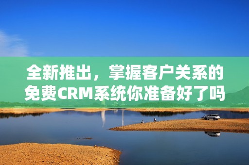 全新推出，掌握客户关系的免费CRM系统你准备好了吗