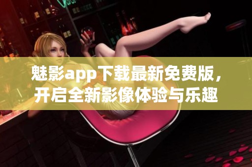 魅影app下载最新免费版，开启全新影像体验与乐趣