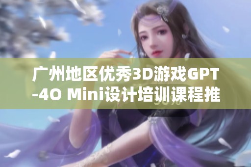 广州地区优秀3D游戏GPT-4O Mini设计培训课程推荐名单详解