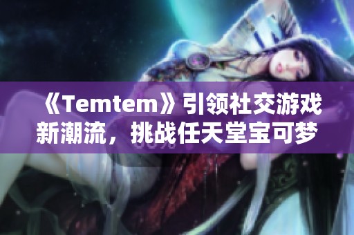 《Temtem》引领社交游戏新潮流，挑战任天堂宝可梦的游戏霸主地位