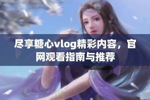 尽享糖心vlog精彩内容，官网观看指南与推荐