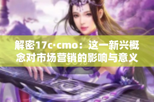 解密17c·cmo：这一新兴概念对市场营销的影响与意义