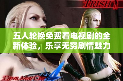 五人轮换免费看电视剧的全新体验，乐享无穷剧情魅力