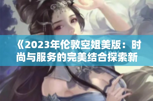 《2023年伦敦空姐美版：时尚与服务的完美结合探索新篇章》