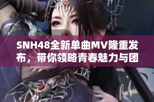 SNH48全新单曲MV隆重发布，带你领略青春魅力与团队精神的完美结合