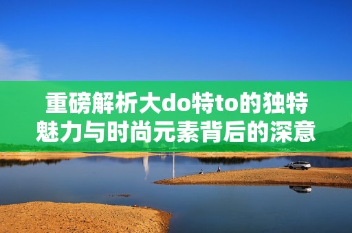 重磅解析大do特to的独特魅力与时尚元素背后的深意