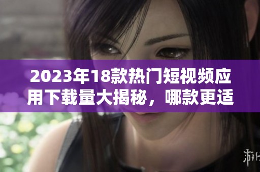 2023年18款热门短视频应用下载量大揭秘，哪款更适合你使用