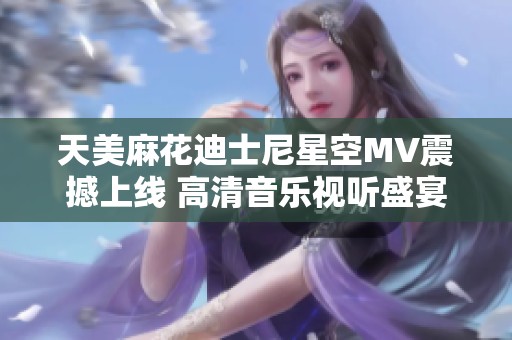 天美麻花迪士尼星空MV震撼上线 高清音乐视听盛宴等你来享受