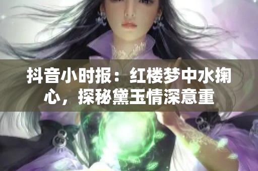 抖音小时报：红楼梦中水掬心，探秘黛玉情深意重