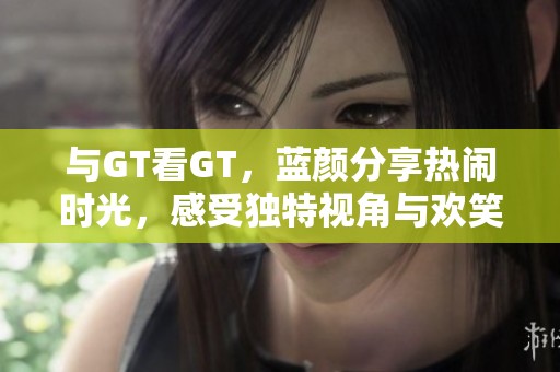 与GT看GT，蓝颜分享热闹时光，感受独特视角与欢笑瞬间