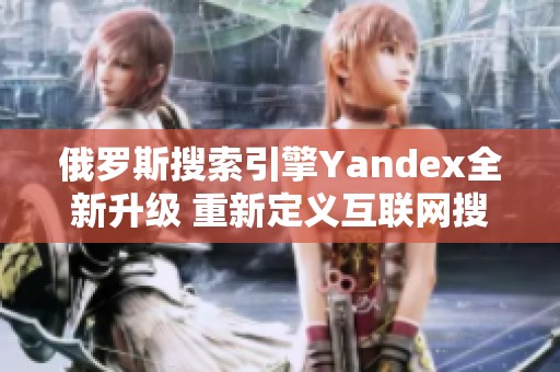 俄罗斯搜索引擎Yandex全新升级 重新定义互联网搜索体验