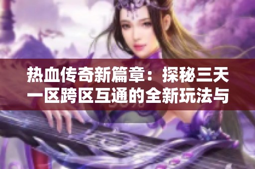 热血传奇新篇章：探秘三天一区跨区互通的全新玩法与体验