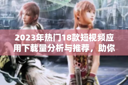 2023年热门18款短视频应用下载量分析与推荐，助你轻松获取精彩内容