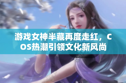 游戏女神半藏再度走红，COS热潮引领文化新风尚