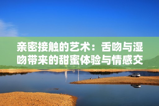 亲密接触的艺术：舌吻与湿吻带来的甜蜜体验与情感交流