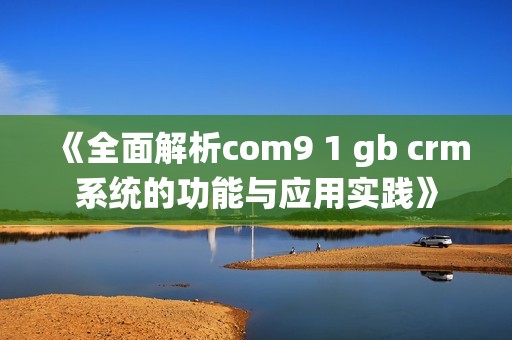 《全面解析com9 1 gb crm系统的功能与应用实践》