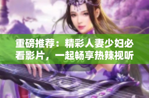 重磅推荐：精彩人妻少妇必看影片，一起畅享热辣视听盛宴