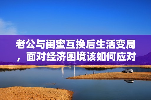 老公与闺蜜互换后生活变局，面对经济困境该如何应对与调整呢