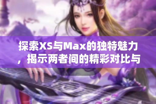 探索XS与Max的独特魅力，揭示两者间的精彩对比与选择指南