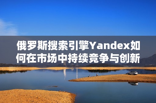 俄罗斯搜索引擎Yandex如何在市场中持续竞争与创新发展分析