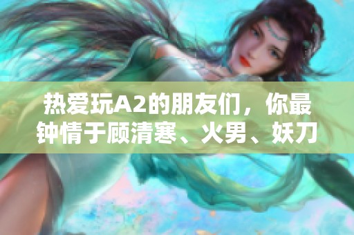 热爱玩A2的朋友们，你最钟情于顾清寒、火男、妖刀等哪个角色呢