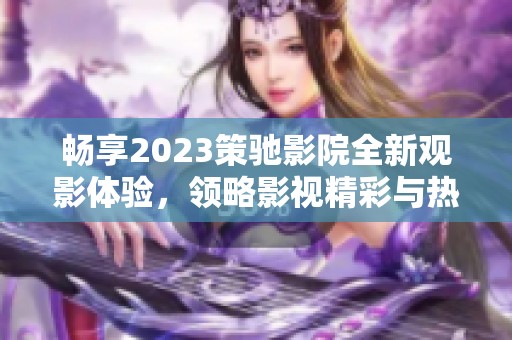 畅享2023策驰影院全新观影体验，领略影视精彩与热情所在