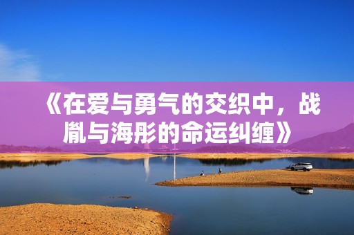 《在爱与勇气的交织中，战胤与海彤的命运纠缠》