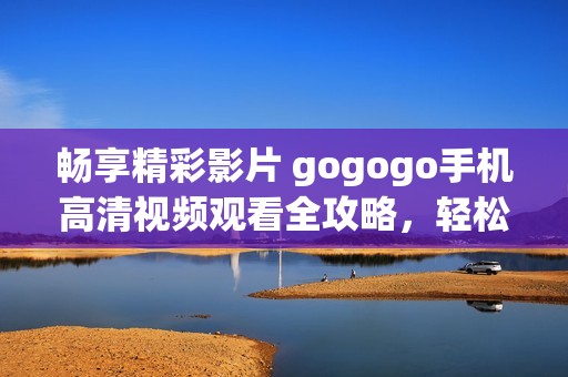 畅享精彩影片 gogogo手机高清视频观看全攻略，轻松找到心仪影片