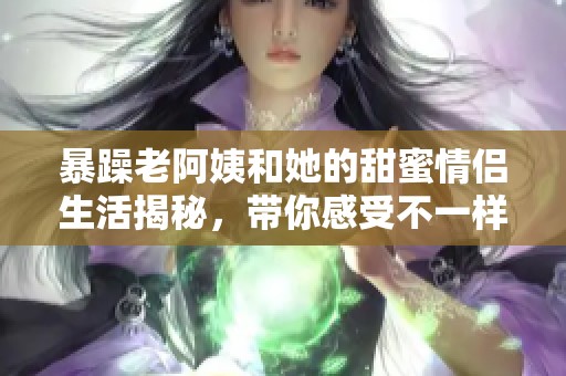 暴躁老阿姨和她的甜蜜情侣生活揭秘，带你感受不一样的爱情故事