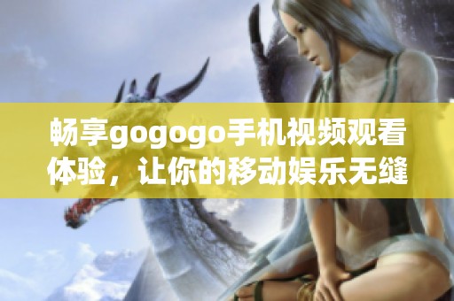 畅享gogogo手机视频观看体验，让你的移动娱乐无缝连接随时随地