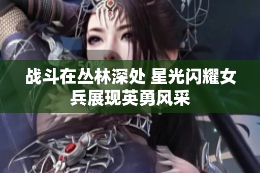 战斗在丛林深处 星光闪耀女兵展现英勇风采