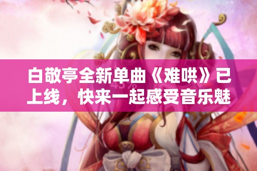 白敬亭全新单曲《难哄》已上线，快来一起感受音乐魅力吧！