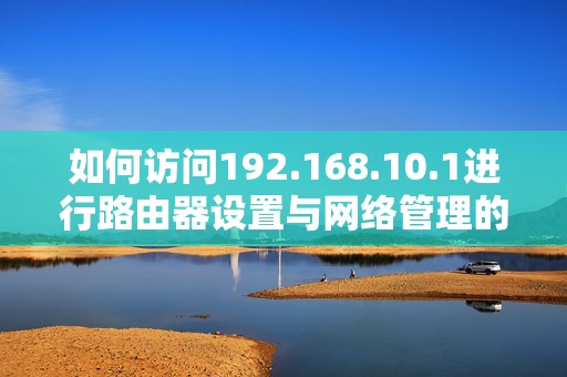 如何访问192.168.10.1进行路由器设置与网络管理的详细步骤说明