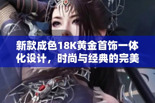 新款成色18K黄金首饰一体化设计，时尚与经典的完美融合