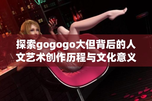 探索gogogo大但背后的人文艺术创作历程与文化意义