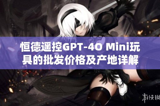 恒德遥控GPT-4O Mini玩具的批发价格及产地详解