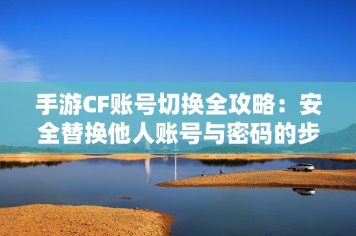 手游CF账号切换全攻略：安全替换他人账号与密码的步骤详解