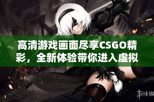 高清游戏画面尽享CSGO精彩，全新体验带你进入虚拟战场的激情世界