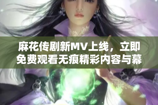 麻花传剧新MV上线，立即免费观看无痕精彩内容与幕后花絮