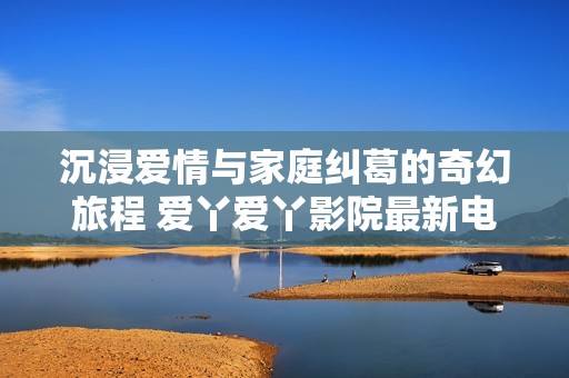 沉浸爱情与家庭纠葛的奇幻旅程 爱丫爱丫影院最新电视剧推荐