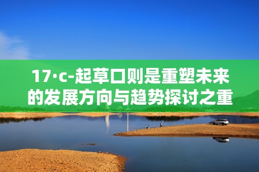 17·c-起草口则是重塑未来的发展方向与趋势探讨之重要节点