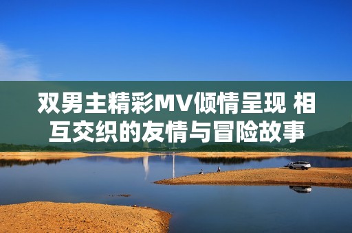 双男主精彩MV倾情呈现 相互交织的友情与冒险故事