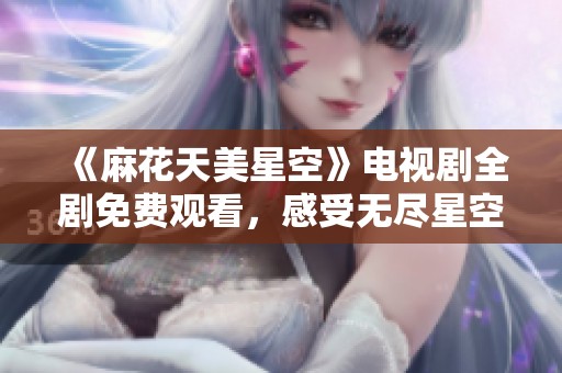 《麻花天美星空》电视剧全剧免费观看，感受无尽星空下的精彩故事