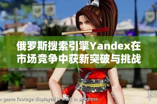 俄罗斯搜索引擎Yandex在市场竞争中获新突破与挑战分析