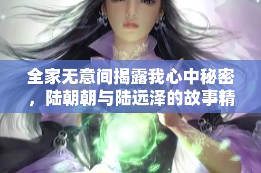 全家无意间揭露我心中秘密，陆朝朝与陆远泽的故事精彩纷呈