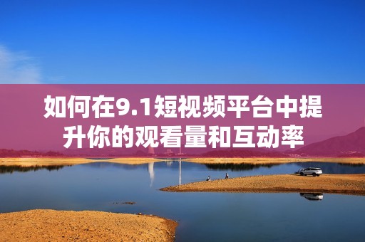 如何在9.1短视频平台中提升你的观看量和互动率