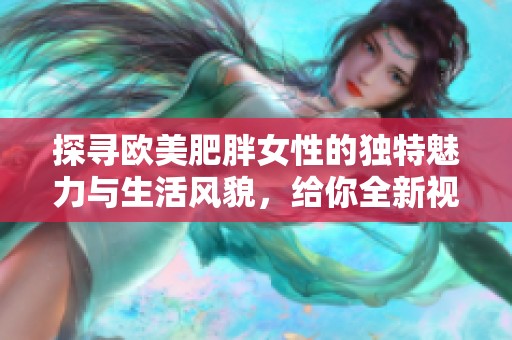 探寻欧美肥胖女性的独特魅力与生活风貌，给你全新视角体验