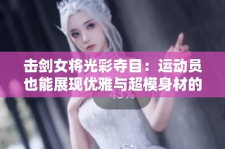 击剑女将光彩夺目：运动员也能展现优雅与超模身材的完美结合