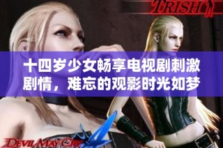 十四岁少女畅享电视剧刺激剧情，难忘的观影时光如梦似幻