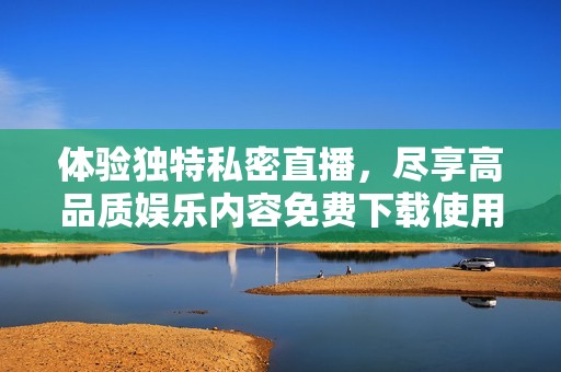体验独特私密直播，尽享高品质娱乐内容免费下载使用